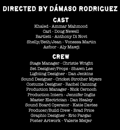 Directed by Dmaso Rodriguez
CAST
Khaled - Ammar Mahmood
Carl - Doug Newell
 Bartlett - Anthony Di Novi
 Shelly/Beth/Jean - Vonessa Martin
 Asfoor - Aly Mawji

crew
 Director - Damaso Rodriguez
 Stage Manager - Christie Wright
 Set Designer/Props - Shawn Lee
 Lighting Designer - Dan Jenkins
 Sound Designer - Cricket Strother Myers
 Costume Designer - Rachel Canning
 Production Manager - Nick Cernoch
 Production Intern - Jennifer Inglis
 Master Electrician - Dan Healey
 Sound Board Operator - Katie Davies
 Producer/Build Crew - Brad Price
Graphic Designer - Eric Pargac
Poster Artwork - Valerie Meijer

