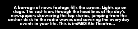 a barrage of news footage fills the screen. Lights up on stage. The cast tears through the headlines of the day's newspapers skewering the top stories, jumping from the anchor desk to the radiowaves and covering the everyday events of you life. This is imMEDIAte Theatre...